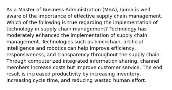 As a Master of Business Administration (MBA), Ijoma is well aware of the importance of effective supply chain management. Which of the following is true regarding the implementation of technology in supply chain management? Technology has moderately enhanced the implementation of supply chain management. Technologies such as blockchain, artificial intelligence and robotics can help improve efficiency, responsiveness, and transparency throughout the supply chain. Through computerized integrated information sharing, channel members increase costs but improve customer service. The end result is increased productivity by increasing inventory, increasing cycle time, and reducing wasted human effort.