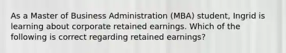 As a Master of Business Administration (MBA) student, Ingrid is learning about corporate retained earnings. Which of the following is correct regarding retained earnings?