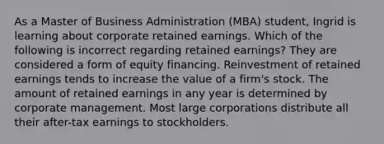 As a Master of Business Administration (MBA) student, Ingrid is learning about corporate retained earnings. Which of the following is incorrect regarding retained earnings? They are considered a form of equity financing. Reinvestment of retained earnings tends to increase the value of a firm's stock. The amount of retained earnings in any year is determined by corporate management. Most large corporations distribute all their after-tax earnings to stockholders.