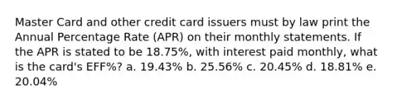 Master Card and other credit card issuers must by law print the Annual Percentage Rate (APR) on their monthly statements. If the APR is stated to be 18.75%, with interest paid monthly, what is the card's EFF%? a. 19.43% b. 25.56% c. 20.45% d. 18.81% e. 20.04%