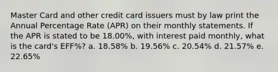 Master Card and other credit card issuers must by law print the Annual Percentage Rate (APR) on their monthly statements. If the APR is stated to be 18.00%, with interest paid monthly, what is the card's EFF%? a. 18.58% b. 19.56% c. 20.54% d. 21.57% e. 22.65%