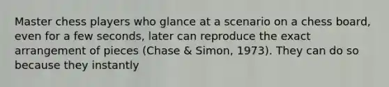 Master chess players who glance at a scenario on a chess board, even for a few seconds, later can reproduce the exact arrangement of pieces (Chase & Simon, 1973). They can do so because they instantly