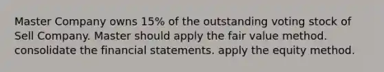 Master Company owns 15% of the outstanding voting stock of Sell Company. Master should apply the fair value method. consolidate the financial statements. apply the equity method.