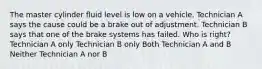 The master cylinder fluid level is low on a vehicle. Technician A says the cause could be a brake out of adjustment. Technician B says that one of the brake systems has failed. Who is right? Technician A only Technician B only Both Technician A and B Neither Technician A nor B