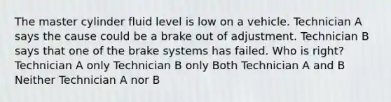 The master cylinder fluid level is low on a vehicle. Technician A says the cause could be a brake out of adjustment. Technician B says that one of the brake systems has failed. Who is right? Technician A only Technician B only Both Technician A and B Neither Technician A nor B