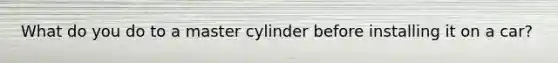 What do you do to a master cylinder before installing it on a car?