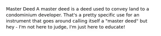 Master Deed A master deed is a deed used to convey land to a condominium developer. That's a pretty specific use for an instrument that goes around calling itself a "master deed" but hey - I'm not here to judge, I'm just here to educate!