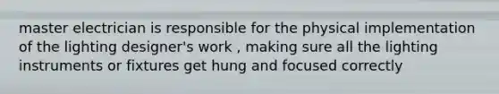 master electrician is responsible for the physical implementation of the lighting designer's work , making sure all the lighting instruments or fixtures get hung and focused correctly