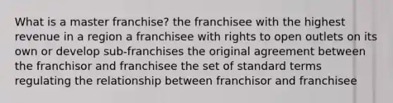 What is a master franchise? the franchisee with the highest revenue in a region a franchisee with rights to open outlets on its own or develop sub-franchises the original agreement between the franchisor and franchisee the set of standard terms regulating the relationship between franchisor and franchisee