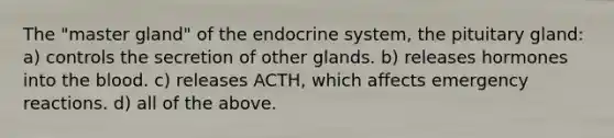 The "master gland" of the endocrine system, the pituitary gland: a) controls the secretion of other glands. b) releases hormones into the blood. c) releases ACTH, which affects emergency reactions. d) all of the above.