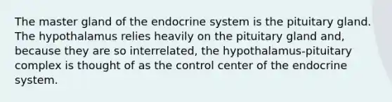 The master gland of the endocrine system is the pituitary gland. The hypothalamus relies heavily on the pituitary gland and, because they are so interrelated, the hypothalamus-pituitary complex is thought of as the control center of the endocrine system.