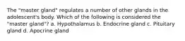 The "master gland" regulates a number of other glands in the adolescent's body. Which of the following is considered the "master gland"? a. Hypothalamus b. Endocrine gland c. Pituitary gland d. Apocrine gland