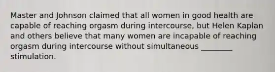 Master and Johnson claimed that all women in good health are capable of reaching orgasm during intercourse, but Helen Kaplan and others believe that many women are incapable of reaching orgasm during intercourse without simultaneous ________ stimulation.