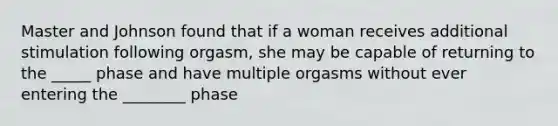 Master and Johnson found that if a woman receives additional stimulation following orgasm, she may be capable of returning to the _____ phase and have multiple orgasms without ever entering the ________ phase