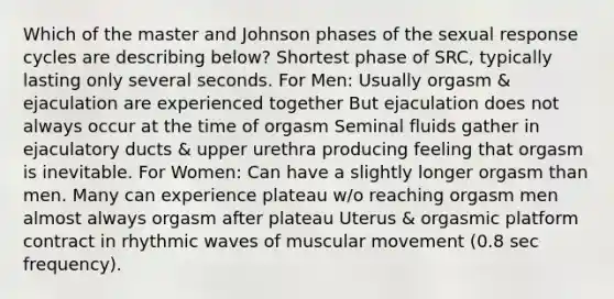 Which of the master and Johnson phases of the sexual response cycles are describing below? Shortest phase of SRC, typically lasting only several seconds. For Men: Usually orgasm & ejaculation are experienced together But ejaculation does not always occur at the time of orgasm Seminal fluids gather in ejaculatory ducts & upper urethra producing feeling that orgasm is inevitable. For Women: Can have a slightly longer orgasm than men. Many can experience plateau w/o reaching orgasm men almost always orgasm after plateau Uterus & orgasmic platform contract in rhythmic waves of muscular movement (0.8 sec frequency).