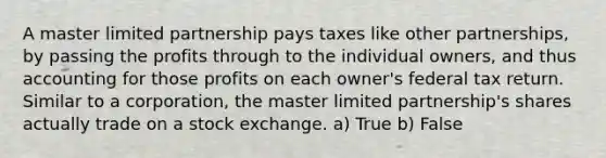 A master limited partnership pays taxes like other partnerships, by passing the profits through to the individual owners, and thus accounting for those profits on each owner's federal tax return. Similar to a corporation, the master limited partnership's shares actually trade on a stock exchange. a) True b) False