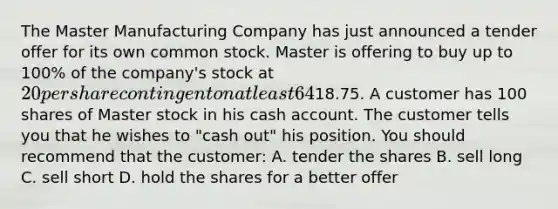 The Master Manufacturing Company has just announced a tender offer for its own common stock. Master is offering to buy up to 100% of the company's stock at 20 per share contingent on at least 64% of the outstanding shares being tendered. After the announcement of the offer, the stock closed on the NYSE up 2.50 at18.75. A customer has 100 shares of Master stock in his cash account. The customer tells you that he wishes to "cash out" his position. You should recommend that the customer: A. tender the shares B. sell long C. sell short D. hold the shares for a better offer