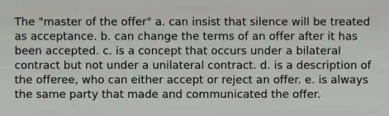 The "master of the offer" a. can insist that silence will be treated as acceptance. b. can change the terms of an offer after it has been accepted. c. is a concept that occurs under a bilateral contract but not under a unilateral contract. d. is a description of the offeree, who can either accept or reject an offer. e. is always the same party that made and communicated the offer.