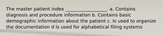 The master patient index __________________. a. Contains diagnosis and procedure information b. Contains basic demographic information about the patient c. Is used to organize the documentation d Is used for alphabetical filing systems