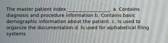 The master patient index __________________. a. Contains diagnosis and procedure information b. Contains basic demographic information about the patient. c. Is used to organize the documentation d. Is used for alphabetical filing systems