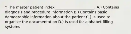 * The master patient index _____________________. A.) Contains diagnosis and procedure information B.) Contains basic demographic information about the patient C.) Is used to organize the documentation D.) Is used for alphabet filling systems