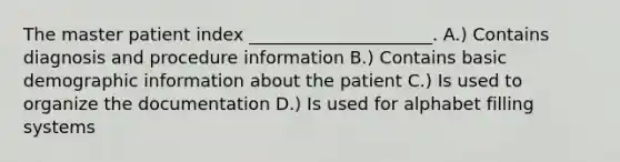 The master patient index _____________________. A.) Contains diagnosis and procedure information B.) Contains basic demographic information about the patient C.) Is used to organize the documentation D.) Is used for alphabet filling systems