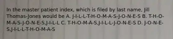 In the master patient index, which is filed by last name, Jill Thomas-Jones would be A. J-I-L-L-T-H-O-M-A-S-J-O-N-E-S B. T-H-O-M-A-S-J-O-N-E-S,J-I-L-L C. T-H-O-M-A-S,J-I-L-L-J-O-N-E-S D. J-O-N-E-S,J-I-L-L-T-H-O-M-A-S