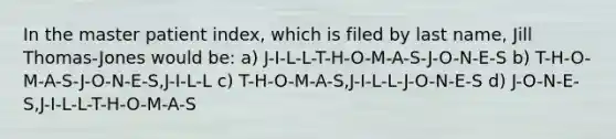 In the master patient index, which is filed by last name, Jill Thomas-Jones would be: a) J-I-L-L-T-H-O-M-A-S-J-O-N-E-S b) T-H-O-M-A-S-J-O-N-E-S,J-I-L-L c) T-H-O-M-A-S,J-I-L-L-J-O-N-E-S d) J-O-N-E-S,J-I-L-L-T-H-O-M-A-S