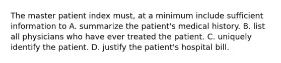 The master patient index must, at a minimum include sufficient information to A. summarize the patient's medical history. B. list all physicians who have ever treated the patient. C. uniquely identify the patient. D. justify the patient's hospital bill.