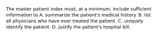 The master patient index must, at a minimum, include sufficient information to A. summarize the patient's medical history. B. list all physicians who have ever treated the patient. C. uniquely identify the patient. D. justify the patient's hospital bill.