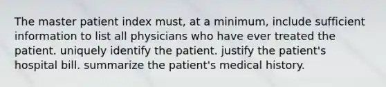 The master patient index must, at a minimum, include sufficient information to list all physicians who have ever treated the patient. uniquely identify the patient. justify the patient's hospital bill. summarize the patient's medical history.