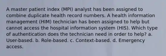 A master patient index (MPI) analyst has been assigned to combine duplicate health record numbers. A health information management (HIM) technician has been assigned to help but cannot access the hospital information system (HIS). Which type of authentication does the technician need in order to help? a. User-based. b. Role-based. c. Context-based. d. Emergency access.