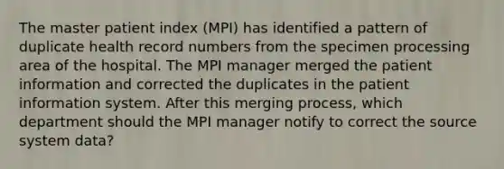 The master patient index (MPI) has identified a pattern of duplicate health record numbers from the specimen processing area of the hospital. The MPI manager merged the patient information and corrected the duplicates in the patient information system. After this merging process, which department should the MPI manager notify to correct the source system data?