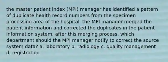 the master patient index (MPI) manager has identified a pattern of duplicate health record numbers from the specimen processing area of the hospital. the MPI manager merged the patient information and corrected the duplicates in the patient information system. after this merging process, which department should the MPI manager notify to correct the source system data? a. laboratory b. radiology c. quality management d. registration