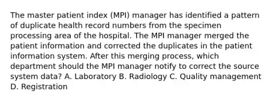 The master patient index (MPI) manager has identified a pattern of duplicate health record numbers from the specimen processing area of the hospital. The MPI manager merged the patient information and corrected the duplicates in the patient information system. After this merging process, which department should the MPI manager notify to correct the source system data? A. Laboratory B. Radiology C. Quality management D. Registration