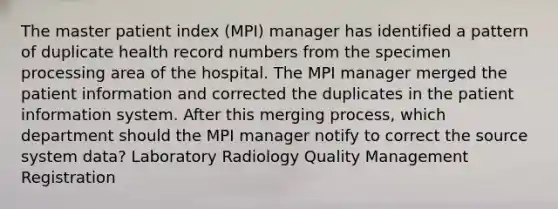 The master patient index (MPI) manager has identified a pattern of duplicate health record numbers from the specimen processing area of the hospital. The MPI manager merged the patient information and corrected the duplicates in the patient information system. After this merging process, which department should the MPI manager notify to correct the source system data? Laboratory Radiology Quality Management Registration