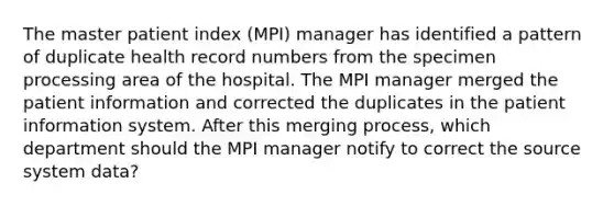 The master patient index (MPI) manager has identified a pattern of duplicate health record numbers from the specimen processing area of the hospital. The MPI manager merged the patient information and corrected the duplicates in the patient information system. After this merging process, which department should the MPI manager notify to correct the source system data?