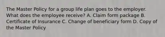 The Master Policy for a group life plan goes to the employer. What does the employee receive? A. Claim form package B. Certificate of Insurance C. Change of beneficiary form D. Copy of the Master Policy