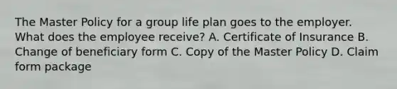 The Master Policy for a group life plan goes to the employer. What does the employee receive? A. Certificate of Insurance B. Change of beneficiary form C. Copy of the Master Policy D. Claim form package