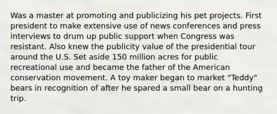 Was a master at promoting and publicizing his pet projects. First president to make extensive use of news conferences and press interviews to drum up public support when Congress was resistant. Also knew the publicity value of the presidential tour around the U.S. Set aside 150 million acres for public recreational use and became the father of the American conservation movement. A toy maker began to market "Teddy" bears in recognition of after he spared a small bear on a hunting trip.