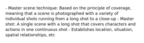 - Master scene technique: Based on the principle of coverage, meaning that a scene is photographed with a variety of individual shots running from a long shot to a close-up - Master shot: A single scene with a long shot that covers characters and actions in one continuous shot - Establishes location, situation, spatial relationships, etc