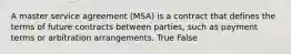 A master service agreement (MSA) is a contract that defines the terms of future contracts between parties, such as payment terms or arbitration arrangements. True False