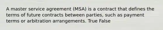 A master service agreement (MSA) is a contract that defines the terms of future contracts between parties, such as payment terms or arbitration arrangements. True False