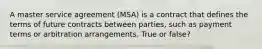 A master service agreement (MSA) is a contract that defines the terms of future contracts between parties, such as payment terms or arbitration arrangements. True or false?