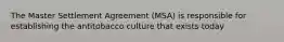 The Master Settlement Agreement (MSA) is responsible for establishing the antitobacco culture that exists today