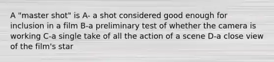 A "master shot" is A- a shot considered good enough for inclusion in a film B-a preliminary test of whether the camera is working C-a single take of all the action of a scene D-a close view of the film's star