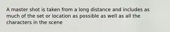 A master shot is taken from a long distance and includes as much of the set or location as possible as well as all the characters in the scene