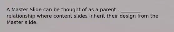 A Master Slide can be thought of as a parent - ________ relationship where content slides inherit their design from the Master slide.