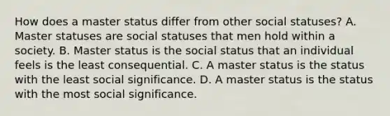 How does a master status differ from other social statuses? A. Master statuses are social statuses that men hold within a society. B. Master status is the social status that an individual feels is the least consequential. C. A master status is the status with the least social significance. D. A master status is the status with the most social significance.