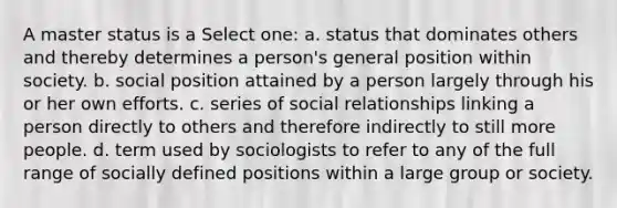 A master status is a Select one: a. status that dominates others and thereby determines a person's general position within society. b. social position attained by a person largely through his or her own efforts. c. series of social relationships linking a person directly to others and therefore indirectly to still more people. d. term used by sociologists to refer to any of the full range of socially defined positions within a large group or society.